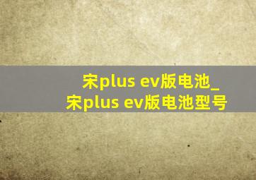 宋plus ev版电池_宋plus ev版电池型号